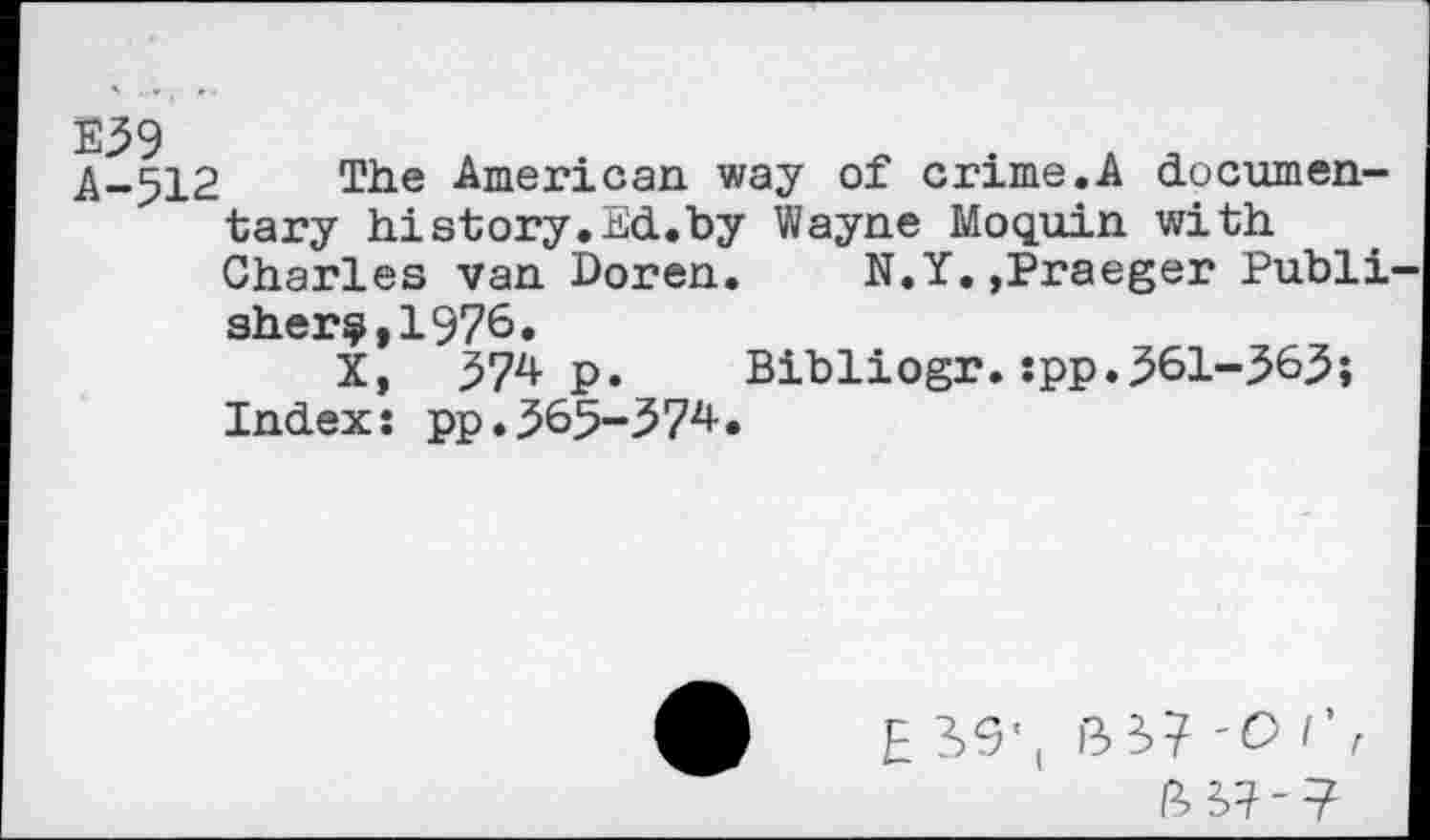 ﻿A-512 The American way of crime.A documentary history.Ed.by Wayne Moquin with Charles van Doren. N.Y.,Praeger Publi sher?,1976.
x, 574 p. Bibliogr.:pp.561-565; Index: pp.565-574.
E S9’t 'O 1' r